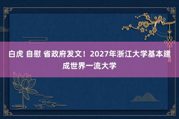 白虎 自慰 省政府发文！2027年浙江大学基本建成世界一流大学