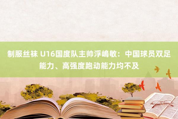 制服丝袜 U16国度队主帅浮嶋敏：中国球员双足能力、高强度跑动能力均不及