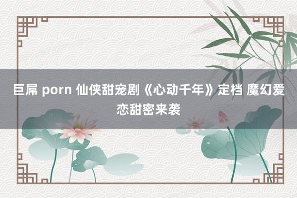 巨屌 porn 仙侠甜宠剧《心动千年》定档 魔幻爱恋甜密来袭