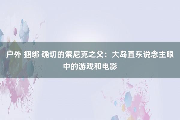 户外 捆绑 确切的索尼克之父：大岛直东说念主眼中的游戏和电影