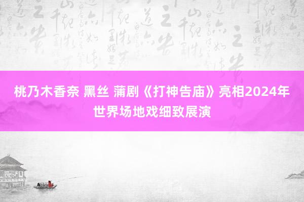 桃乃木香奈 黑丝 蒲剧《打神告庙》亮相2024年世界场地戏细致展演