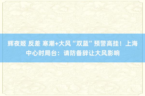 辉夜姬 反差 寒潮+大风“双蓝”预警高挂！上海中心时局台：请防备辞让大风影响