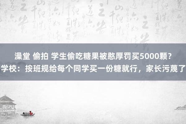 澡堂 偷拍 学生偷吃糖果被憨厚罚买5000颗？学校：按班规给每个同学买一份糖就行，家长污蔑了