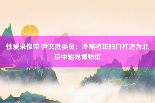 性爱录像带 尹文胜委员：冷酷将正阳门打造为北京中轴线博物馆