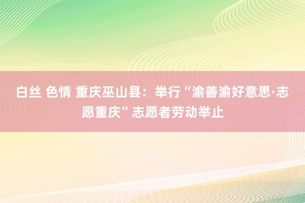 白丝 色情 重庆巫山县：举行“渝善渝好意思·志愿重庆”志愿者劳动举止