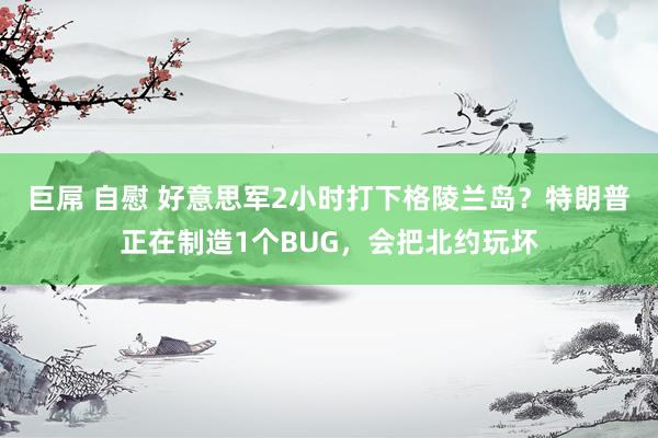 巨屌 自慰 好意思军2小时打下格陵兰岛？特朗普正在制造1个BUG，会把北约玩坏