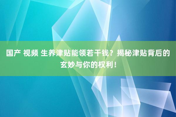 国产 视频 生养津贴能领若干钱？揭秘津贴背后的玄妙与你的权利！