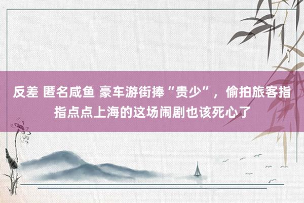 反差 匿名咸鱼 豪车游街捧“贵少”，偷拍旅客指指点点上海的这场闹剧也该死心了